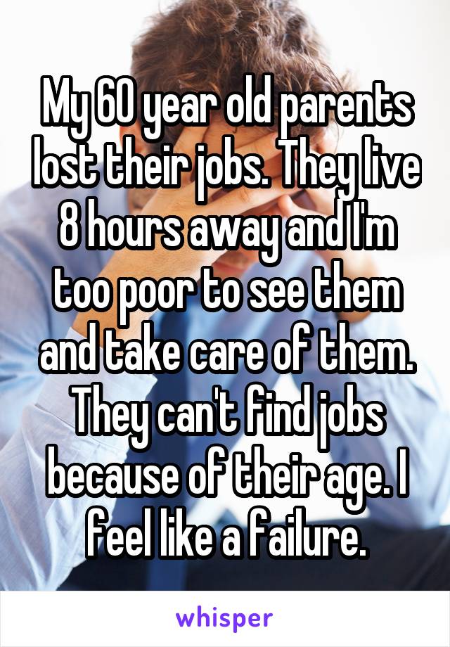 My 60 year old parents lost their jobs. They live 8 hours away and I'm too poor to see them and take care of them. They can't find jobs because of their age. I feel like a failure.