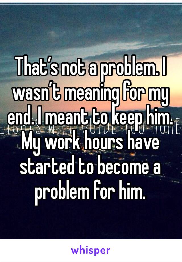 That’s not a problem. I wasn’t meaning for my end. I meant to keep him. My work hours have started to become a problem for him. 