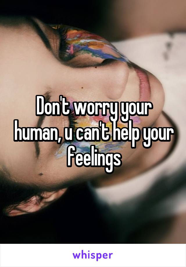 Don't worry your human, u can't help your feelings