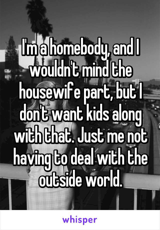 I'm a homebody, and I wouldn't mind the housewife part, but I don't want kids along with that. Just me not having to deal with the outside world.