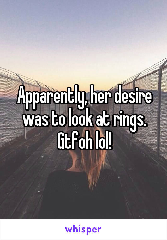 Apparently, her desire was to look at rings. Gtfoh lol!