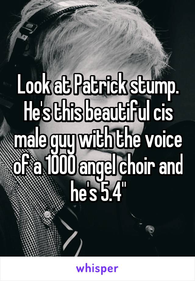 Look at Patrick stump. He's this beautiful cis male guy with the voice of a 1000 angel choir and he's 5.4"