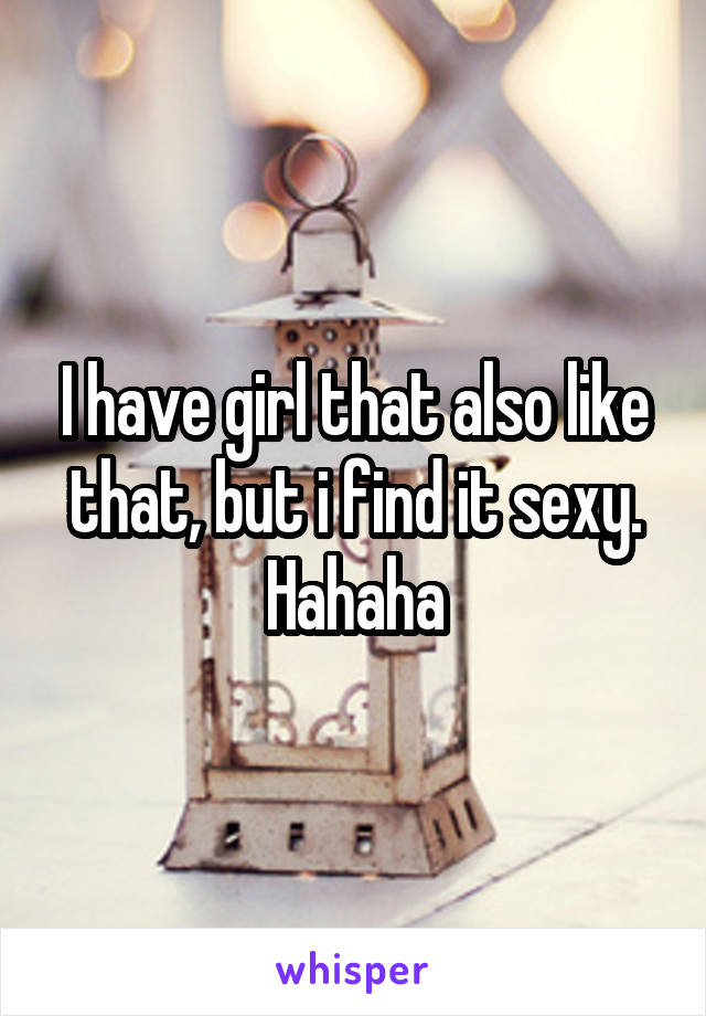 I have girl that also like that, but i find it sexy. Hahaha