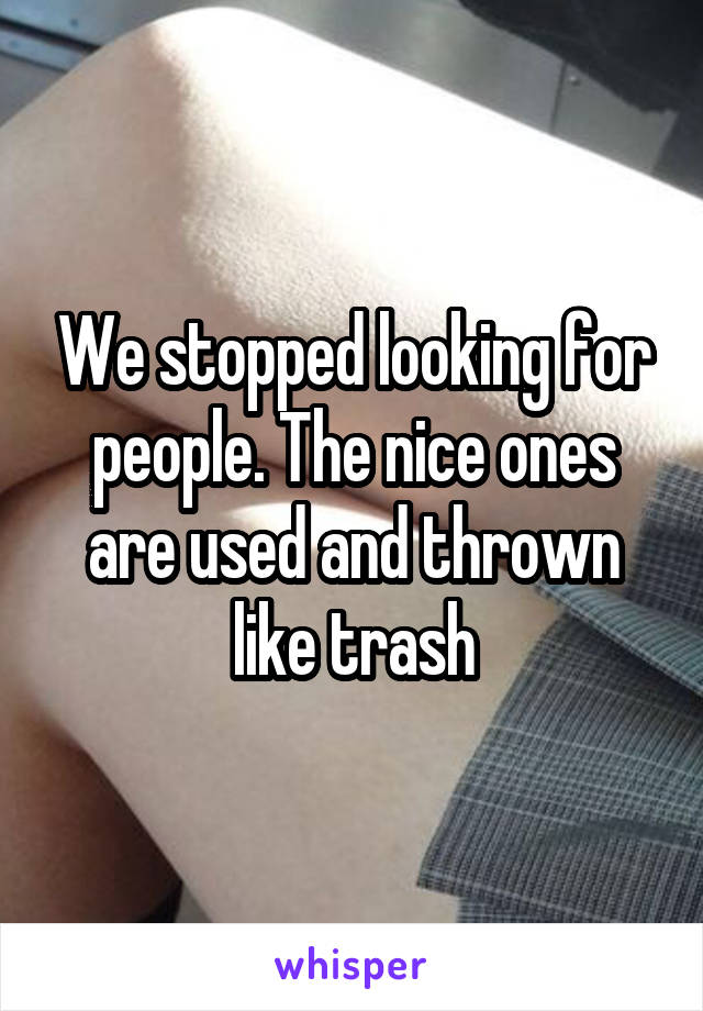 We stopped looking for people. The nice ones are used and thrown like trash