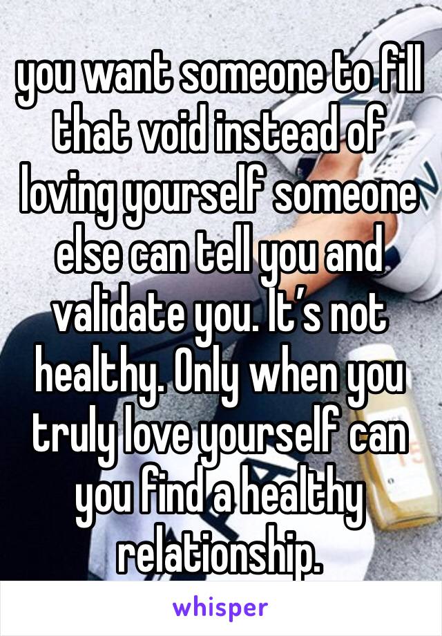 you want someone to fill that void instead of loving yourself someone else can tell you and validate you. It’s not healthy. Only when you truly love yourself can you find a healthy relationship.