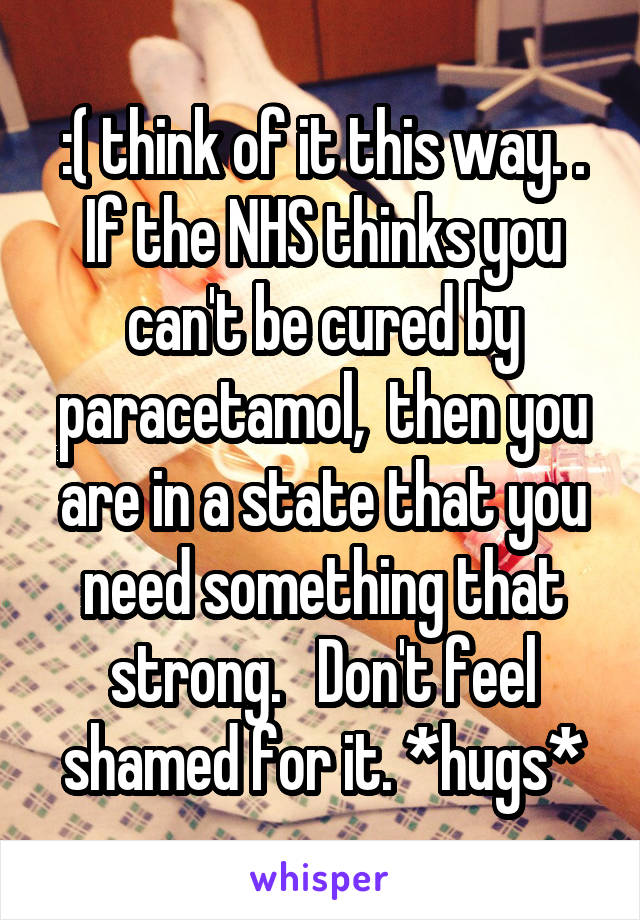 :( think of it this way. . If the NHS thinks you can't be cured by paracetamol,  then you are in a state that you need something that strong.   Don't feel shamed for it. *hugs*