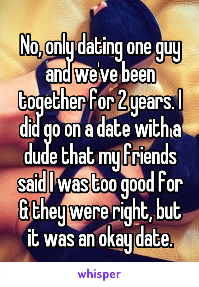 No, only dating one guy and we've been together for 2 years. I did go on a date with a dude that my friends said I was too good for & they were right, but it was an okay date.