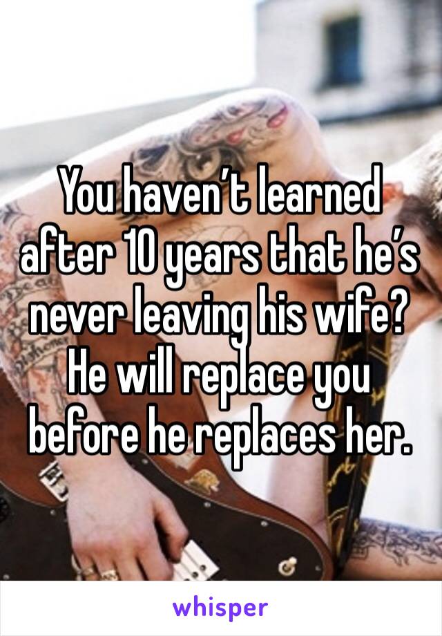 You haven’t learned after 10 years that he’s never leaving his wife? He will replace you before he replaces her. 