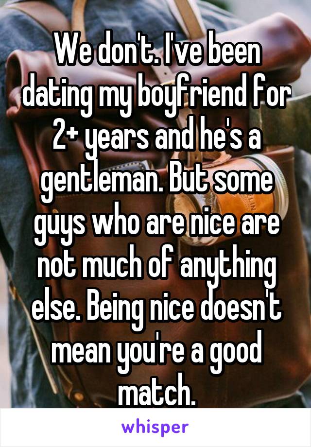 We don't. I've been dating my boyfriend for 2+ years and he's a gentleman. But some guys who are nice are not much of anything else. Being nice doesn't mean you're a good match.