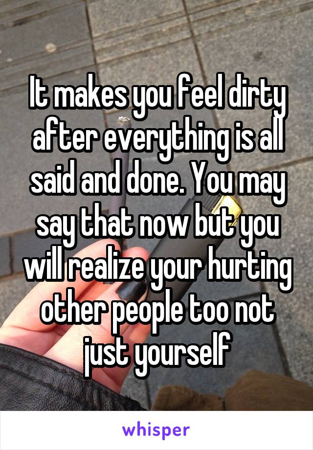 It makes you feel dirty after everything is all said and done. You may say that now but you will realize your hurting other people too not just yourself