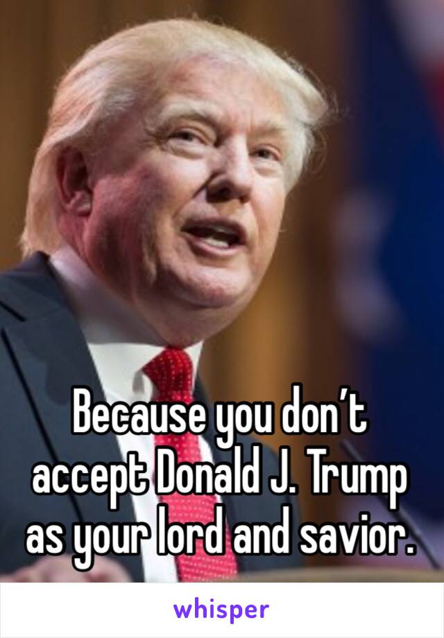 Because you don’t accept Donald J. Trump as your lord and savior. 