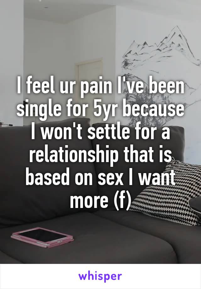 I feel ur pain I've been single for 5yr because I won't settle for a relationship that is based on sex I want more (f)