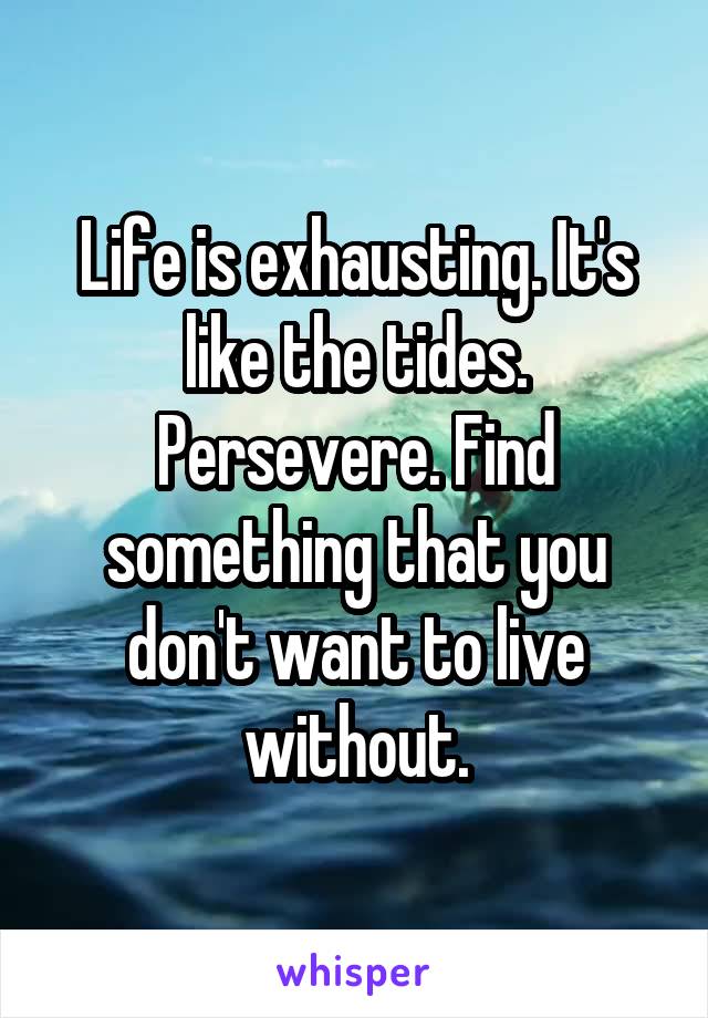 Life is exhausting. It's like the tides. Persevere. Find something that you don't want to live without.