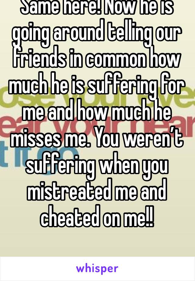 Same here! Now he is going around telling our friends in common how much he is suffering for me and how much he misses me. You weren’t suffering when you mistreated me and cheated on me!!