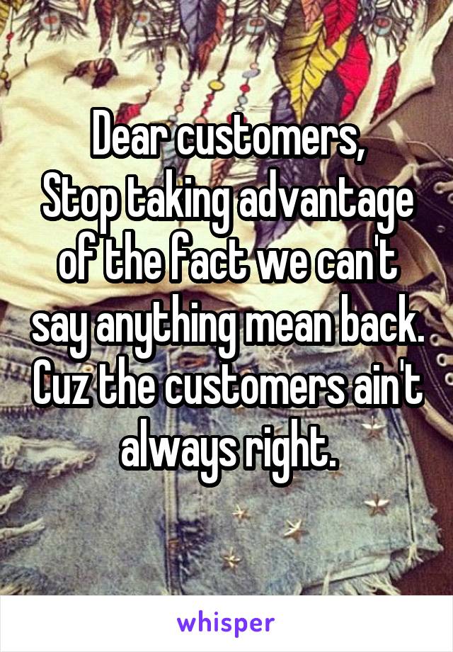 Dear customers,
Stop taking advantage of the fact we can't say anything mean back. Cuz the customers ain't always right.
