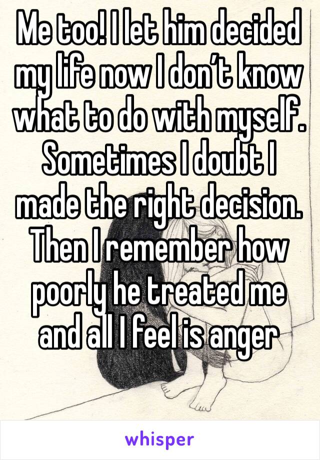 Me too! I let him decided my life now I don’t know what to do with myself. Sometimes I doubt I made the right decision. Then I remember how poorly he treated me and all I feel is anger