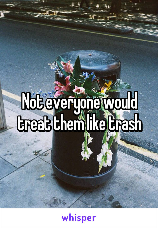 Not everyone would treat them like trash