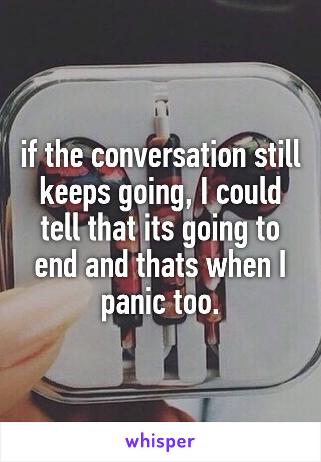 if the conversation still keeps going, I could tell that its going to end and thats when I panic too.
