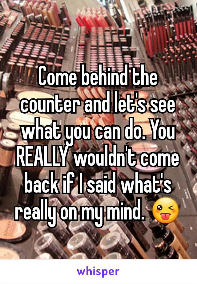 Come behind the counter and let's see what you can do. You REALLY wouldn't come back if I said what's really on my mind. 😜