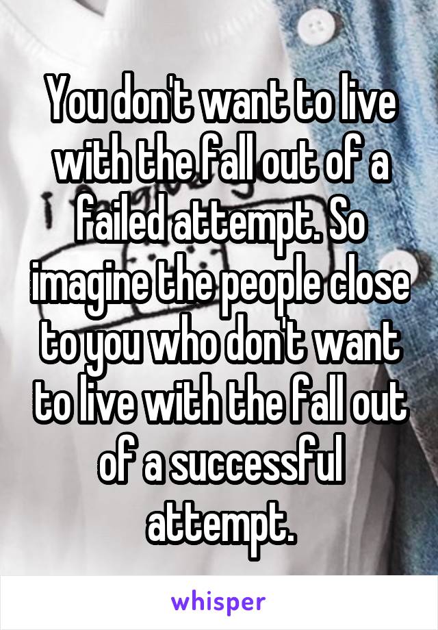 You don't want to live with the fall out of a failed attempt. So imagine the people close to you who don't want to live with the fall out of a successful attempt.