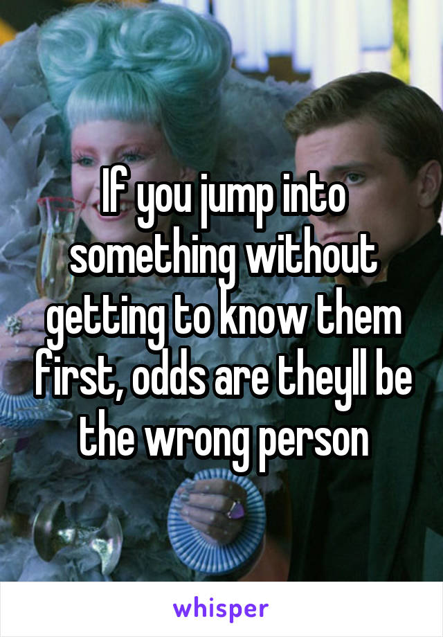 If you jump into something without getting to know them first, odds are theyll be the wrong person
