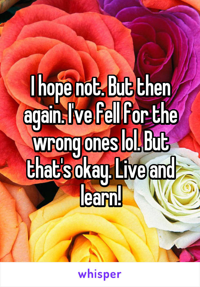 I hope not. But then again. I've fell for the wrong ones lol. But that's okay. Live and learn!