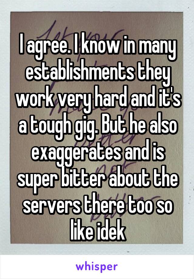I agree. I know in many establishments they work very hard and it's a tough gig. But he also exaggerates and is super bitter about the servers there too so like idek