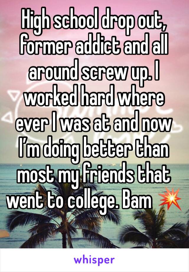 High school drop out, former addict and all around screw up. I worked hard where ever I was at and now I’m doing better than most my friends that went to college. Bam 💥 