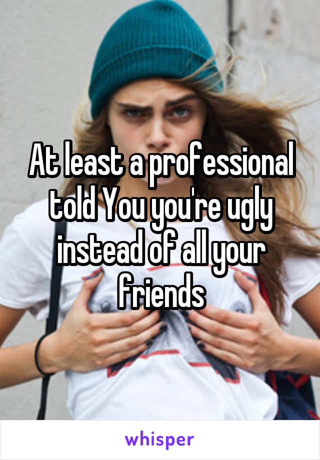 At least a professional told You you're ugly instead of all your friends