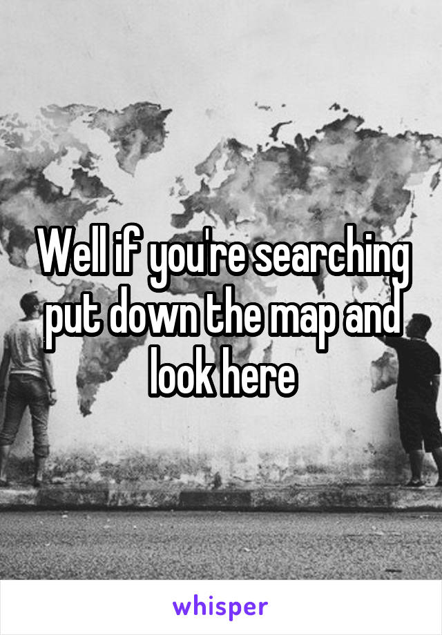 Well if you're searching put down the map and look here