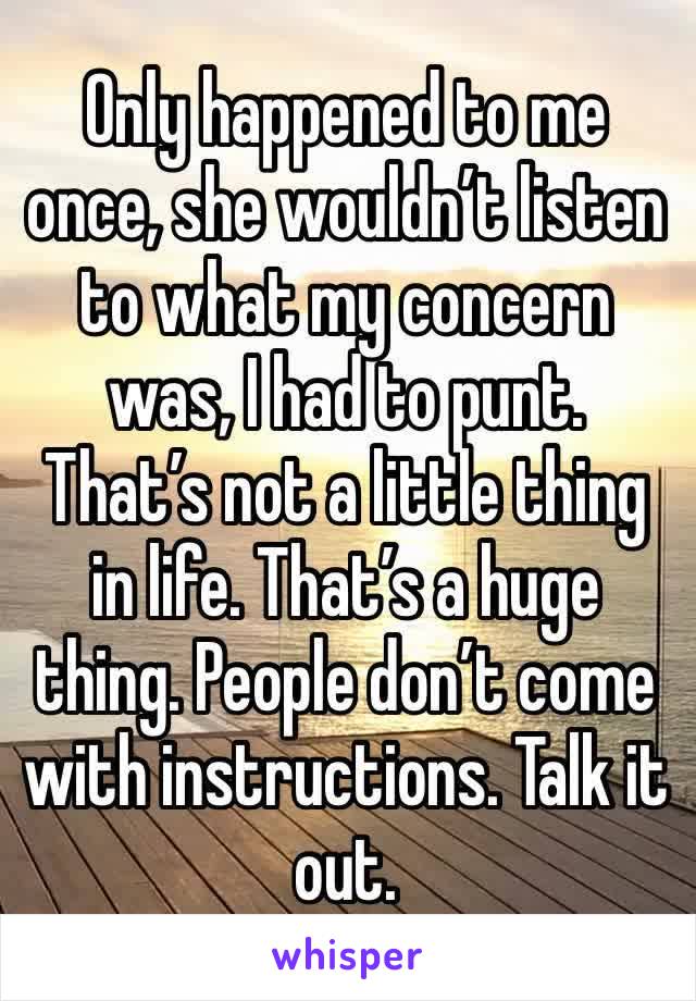 Only happened to me once, she wouldn’t listen to what my concern was, I had to punt. That’s not a little thing in life. That’s a huge thing. People don’t come with instructions. Talk it out.