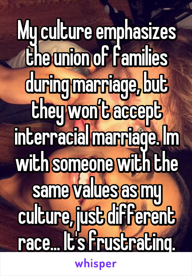 My culture emphasizes the union of families during marriage, but they won’t accept interracial marriage. Im with someone with the same values as my culture, just different race... It's frustrating.