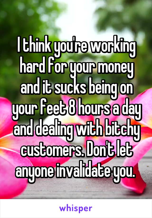 I think you're working hard for your money and it sucks being on your feet 8 hours a day and dealing with bitchy customers. Don't let anyone invalidate you. 