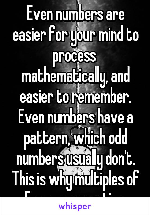 Even numbers are easier for your mind to process  mathematically, and easier to remember. Even numbers have a pattern, which odd numbers usually don't. This is why multiples of 5 are an exception.