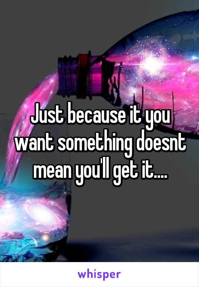Just because it you want something doesnt mean you'll get it....