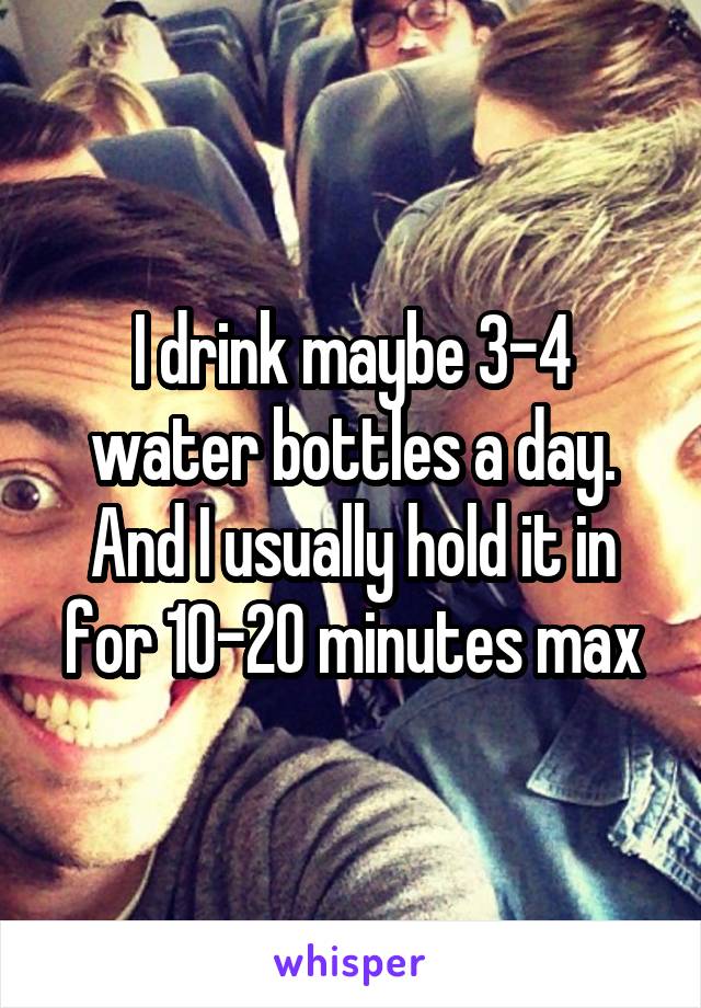 I drink maybe 3-4 water bottles a day. And I usually hold it in for 10-20 minutes max