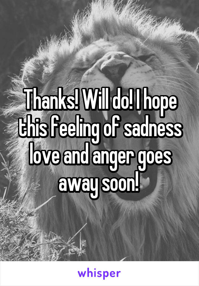 Thanks! Will do! I hope this feeling of sadness love and anger goes away soon! 