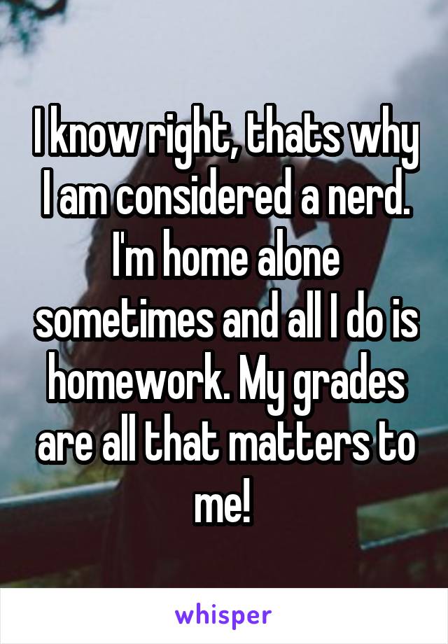 I know right, thats why I am considered a nerd. I'm home alone sometimes and all I do is homework. My grades are all that matters to me! 