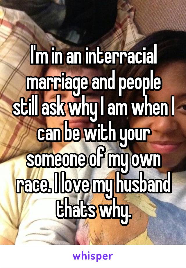 I'm in an interracial marriage and people still ask why I am when I can be with your someone of my own race. I love my husband thats why.