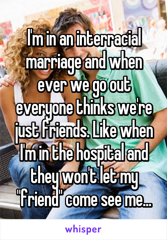 I'm in an interracial marriage and when ever we go out everyone thinks we're just friends. Like when I'm in the hospital and they won't let my "friend" come see me...