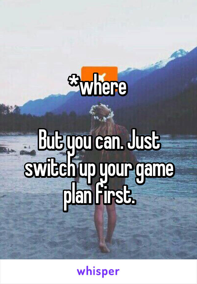 *where 

But you can. Just switch up your game plan first.