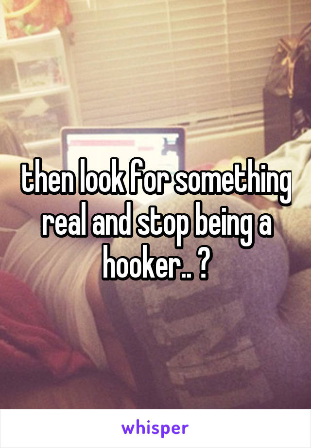 then look for something real and stop being a hooker.. ?