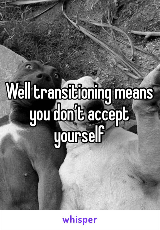 Well transitioning means you don’t accept yourself 