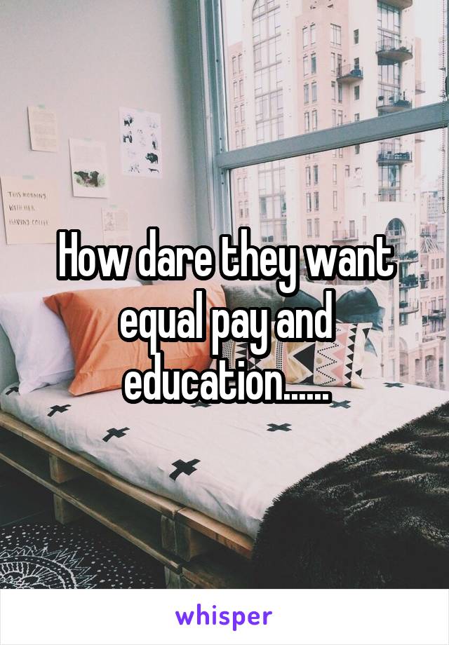 How dare they want equal pay and education......