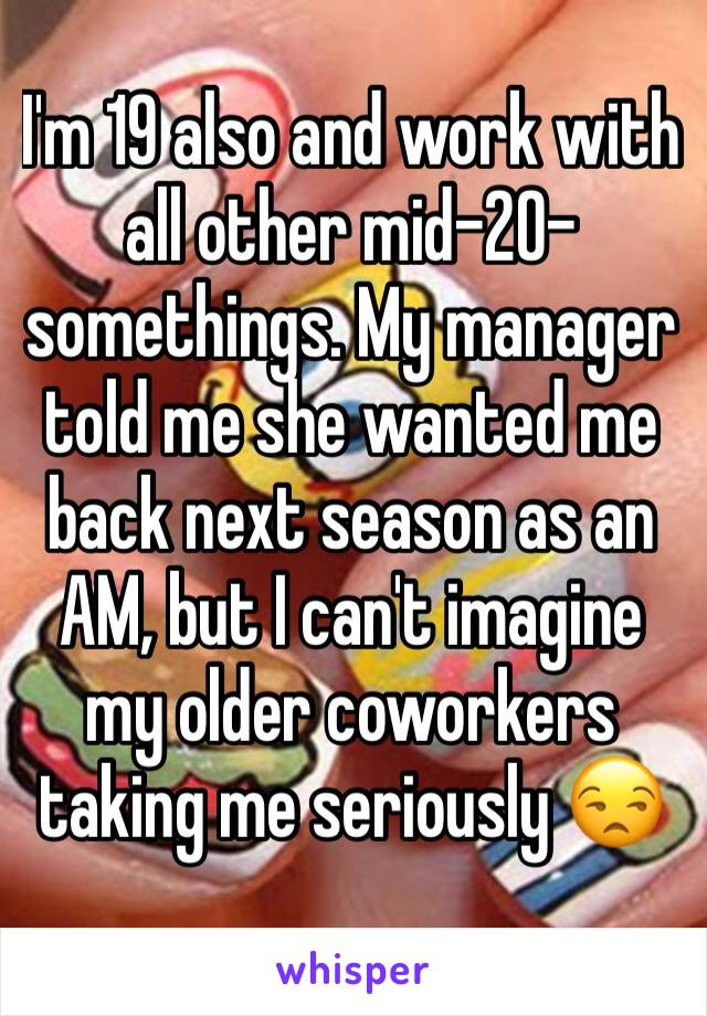 I'm 19 also and work with all other mid-20-somethings. My manager told me she wanted me back next season as an AM, but I can't imagine my older coworkers taking me seriously 😒 