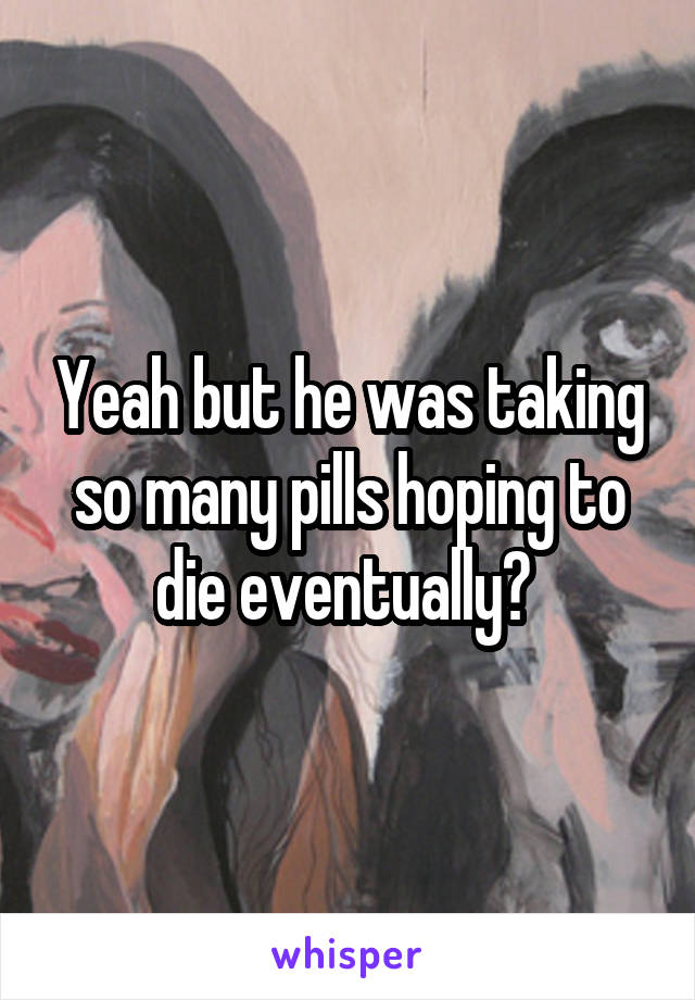 Yeah but he was taking so many pills hoping to die eventually? 