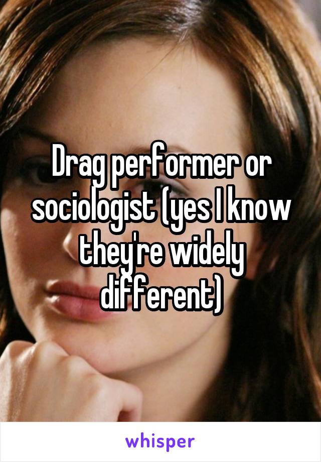 Drag performer or sociologist (yes I know they're widely different)