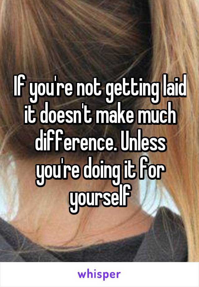 If you're not getting laid it doesn't make much difference. Unless you're doing it for yourself