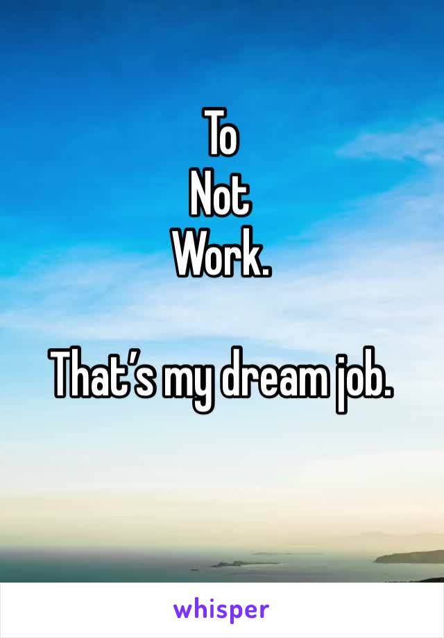 To 
Not
Work.

That’s my dream job.