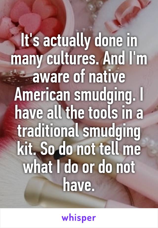 It's actually done in many cultures. And I'm aware of native American smudging. I have all the tools in a traditional smudging kit. So do not tell me what I do or do not have.